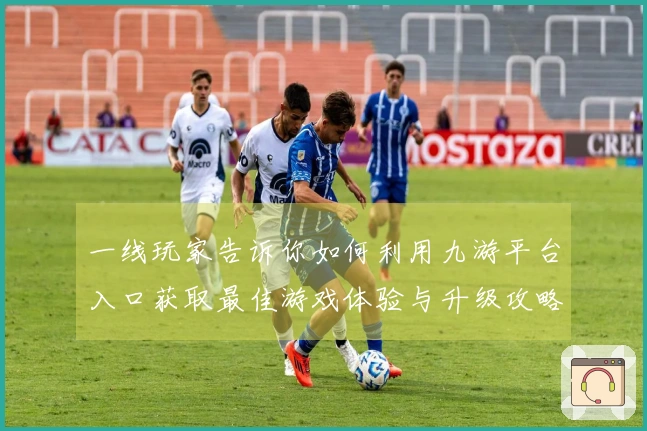 一线玩家告诉你如何利用九游平台入口获取最佳游戏体验与升级攻略