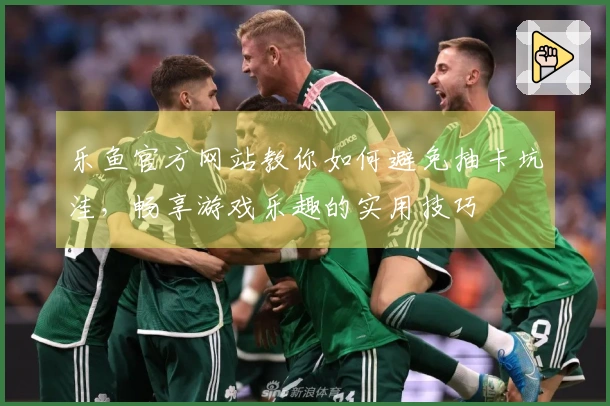 乐鱼官方网站教你如何避免抽卡坑洼，畅享游戏乐趣的实用技巧