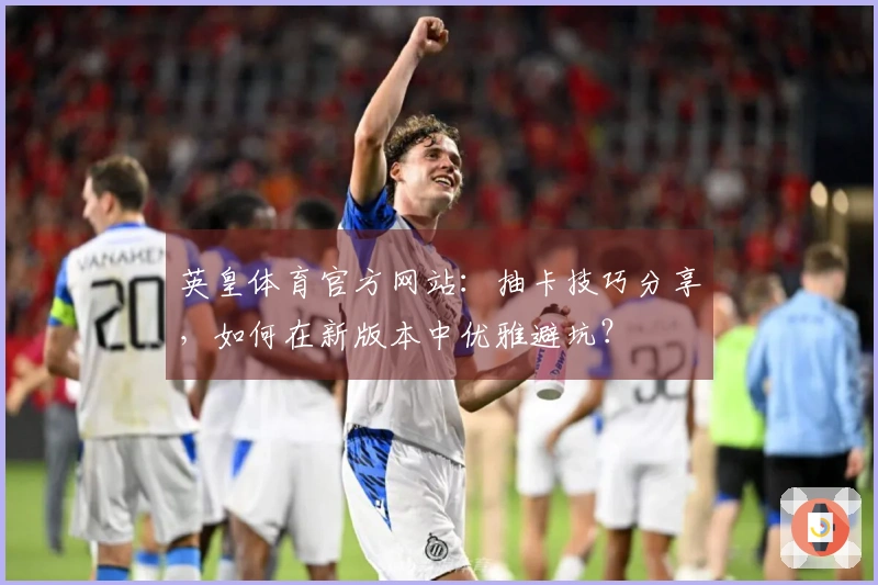 英皇体育官方网站：抽卡技巧分享，如何在新版本中优雅避坑？