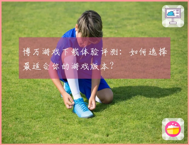 博万游戏下载体验评测：如何选择最适合你的游戏版本？