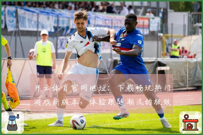 开云体育官网地址：下载畅玩热门游戏新版本，体验跟随潮流的极致乐趣