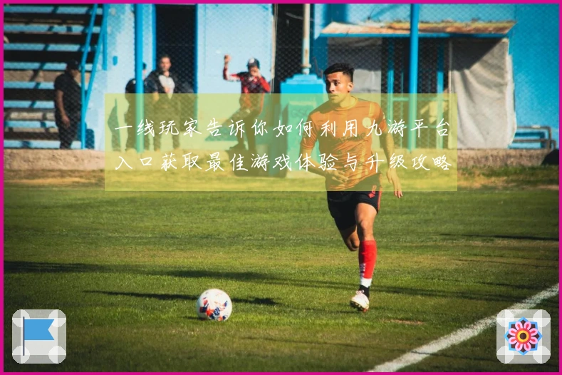 一线玩家告诉你如何利用九游平台入口获取最佳游戏体验与升级攻略