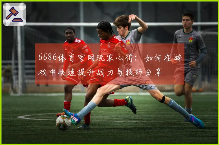 6686体育官网玩家心得：如何在游戏中快速提升战力与技巧分享