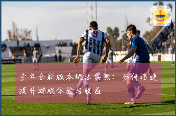 金年会新版本玩法实测：如何迅速提升游戏体验与收益