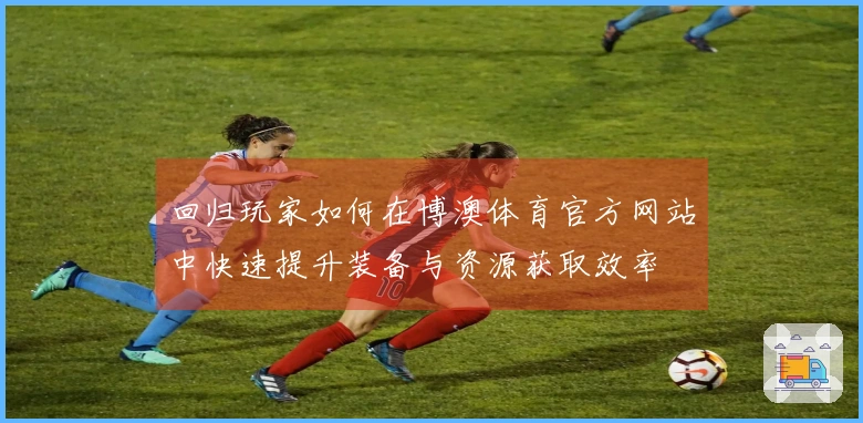 回归玩家如何在博澳体育官方网站中快速提升装备与资源获取效率