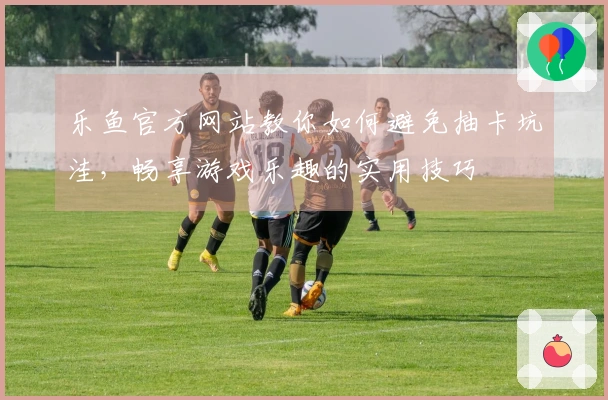 乐鱼官方网站教你如何避免抽卡坑洼，畅享游戏乐趣的实用技巧